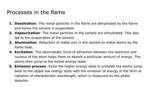 Processes in the flame
1. Desolvation: The metal particles in the flame are dehydrated by the flame
and hence the solvent is evaporated.
2. Vapourisation: The metal particles in the sample are dehydrated. This also
led to the evaporation of the solvent.
3. Atomization: Reduction of metal ions in the solvent to metal atoms by the
flame heat.
4. Excitation: The electrostatic force of attraction between the electrons and
nucleus of the atom helps them to absorb a particular amount of energy. The
atoms then jump to the exited energy state.
5. Emission process: Since the higher energy state is unstable the atoms jump
back to the stable low energy state with the emission of energy in the form of
radiation of characteristic wavelength, which is measured by the photo
detector.
 