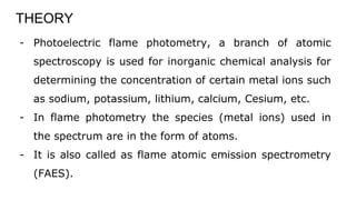 THEORY
- Photoelectric flame photometry, a branch of atomic
spectroscopy is used for inorganic chemical analysis for
determining the concentration of certain metal ions such
as sodium, potassium, lithium, calcium, Cesium, etc.
- In flame photometry the species (metal ions) used in
the spectrum are in the form of atoms.
- It is also called as flame atomic emission spectrometry
(FAES).
 