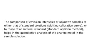 The comparison of emission intensities of unknown samples to
either that of standard solutions (plotting calibration curve), or
to those of an internal standard (standard addition method),
helps in the quantitative analysis of the analyte metal in the
sample solution.
 