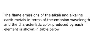 The flame emissions of the alkali and alkaline
earth metals in terms of the emission wavelength
and the characteristic color produced by each
element is shown in table below
 