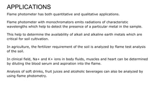 APPLICATIONS
Flame photometer has both quantitative and qualitative applications.
Flame photometer with monochromators emits radiations of characteristic
wavelengths which help to detect the presence of a particular metal in the sample.
This help to determine the availability of alkali and alkaline earth metals which are
critical for soil cultivation.
In agriculture, the fertilizer requirement of the soil is analyzed by flame test analysis
of the soil.
In clinical field, Na+ and K+ ions in body fluids, muscles and heart can be determined
by diluting the blood serum and aspiration into the flame.
Analysis of soft drinks, fruit juices and alcoholic beverages can also be analyzed by
using flame photometry.
 
