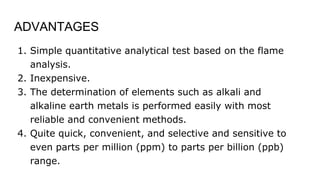 ADVANTAGES
1. Simple quantitative analytical test based on the flame
analysis.
2. Inexpensive.
3. The determination of elements such as alkali and
alkaline earth metals is performed easily with most
reliable and convenient methods.
4. Quite quick, convenient, and selective and sensitive to
even parts per million (ppm) to parts per billion (ppb)
range.
 