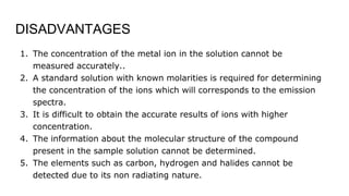 DISADVANTAGES
1. The concentration of the metal ion in the solution cannot be
measured accurately..
2. A standard solution with known molarities is required for determining
the concentration of the ions which will corresponds to the emission
spectra.
3. It is difficult to obtain the accurate results of ions with higher
concentration.
4. The information about the molecular structure of the compound
present in the sample solution cannot be determined.
5. The elements such as carbon, hydrogen and halides cannot be
detected due to its non radiating nature.
 