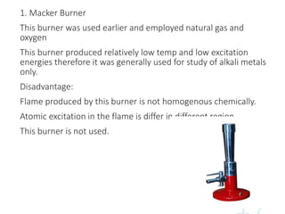 1. Macker Burner
This burner was used earlier and employed natural gas and
oxygen
This burner produced relatively low temp and low excitation
energies therefore it was generally used for study of alkali metals
only.
Disadvantage:
Flame produced by this burner is not homogenous chemically.
Atomic excitation in the flame is differ in different region
This burner is not used.
 