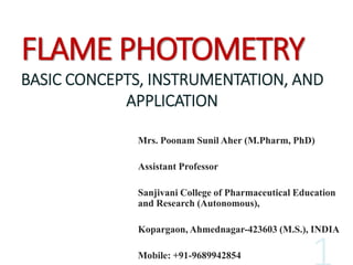FLAME PHOTOMETRY
BASIC CONCEPTS, INSTRUMENTATION, AND
APPLICATION
Mrs. Poonam Sunil Aher (M.Pharm, PhD)
Assistant Professor
Sanjivani College of Pharmaceutical Education
and Research (Autonomous),
Kopargaon, Ahmednagar-423603 (M.S.), INDIA
Mobile: +91-9689942854
 