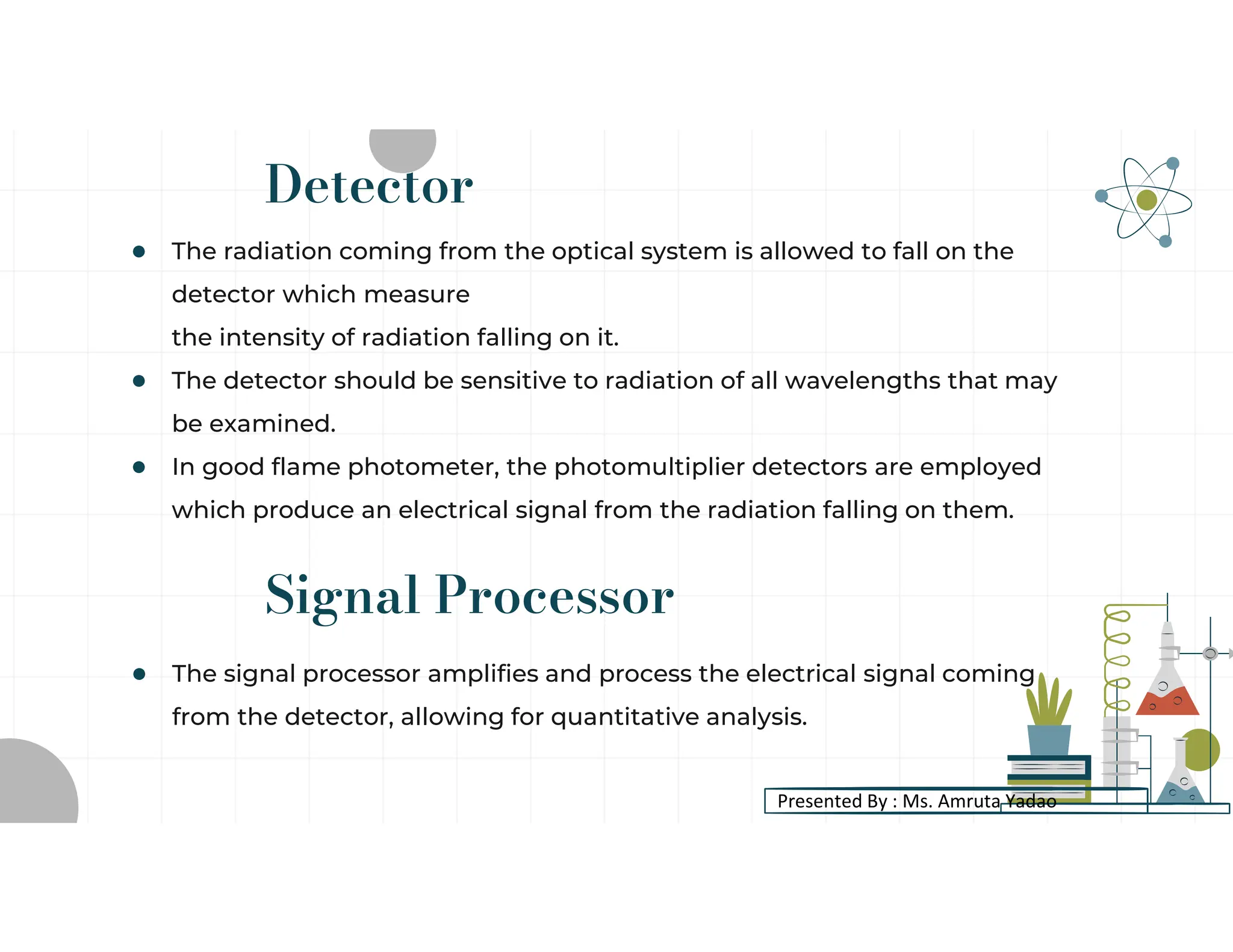 Signal Processor
● The signal processor amplifies and process the electrical signal coming
from the detector, allowing for quantitative analysis.
Detector
● The radiation coming from the optical system is allowed to fall on the
detector which measure
the intensity of radiation falling on it.
● The detector should be sensitive to radiation of all wavelengths that may
be examined.
● In good flame photometer, the photomultiplier detectors are employed
which produce an electrical signal from the radiation falling on them.
Presented By : Ms. Amruta Yadao
 