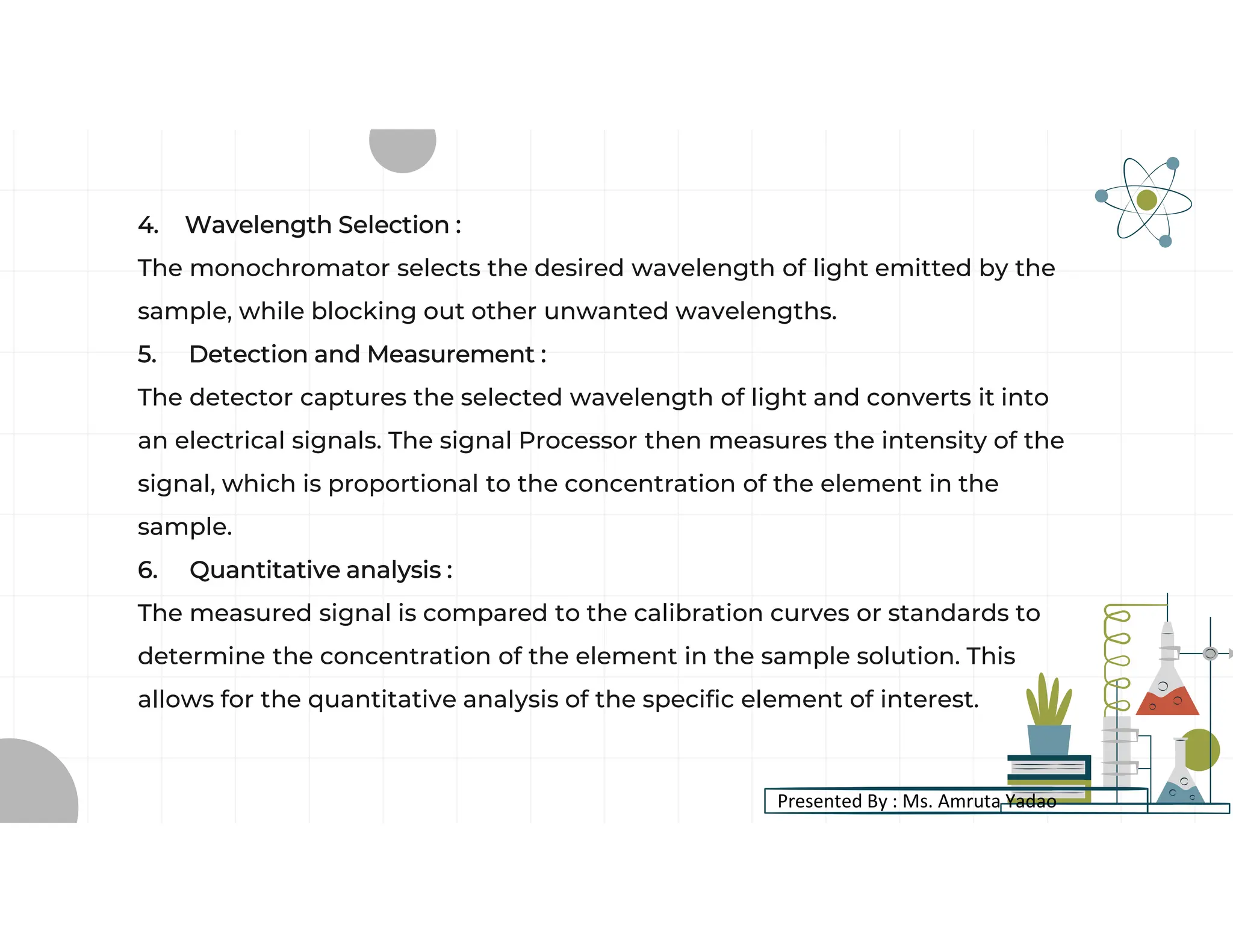 4. Wavelength Selection :
The monochromator selects the desired wavelength of light emitted by the
sample, while blocking out other unwanted wavelengths.
5. Detection and Measurement :
The detector captures the selected wavelength of light and converts it into
an electrical signals. The signal Processor then measures the intensity of the
signal, which is proportional to the concentration of the element in the
sample.
6. Quantitative analysis :
The measured signal is compared to the calibration curves or standards to
determine the concentration of the element in the sample solution. This
allows for the quantitative analysis of the specific element of interest.
Presented By : Ms. Amruta Yadao
 