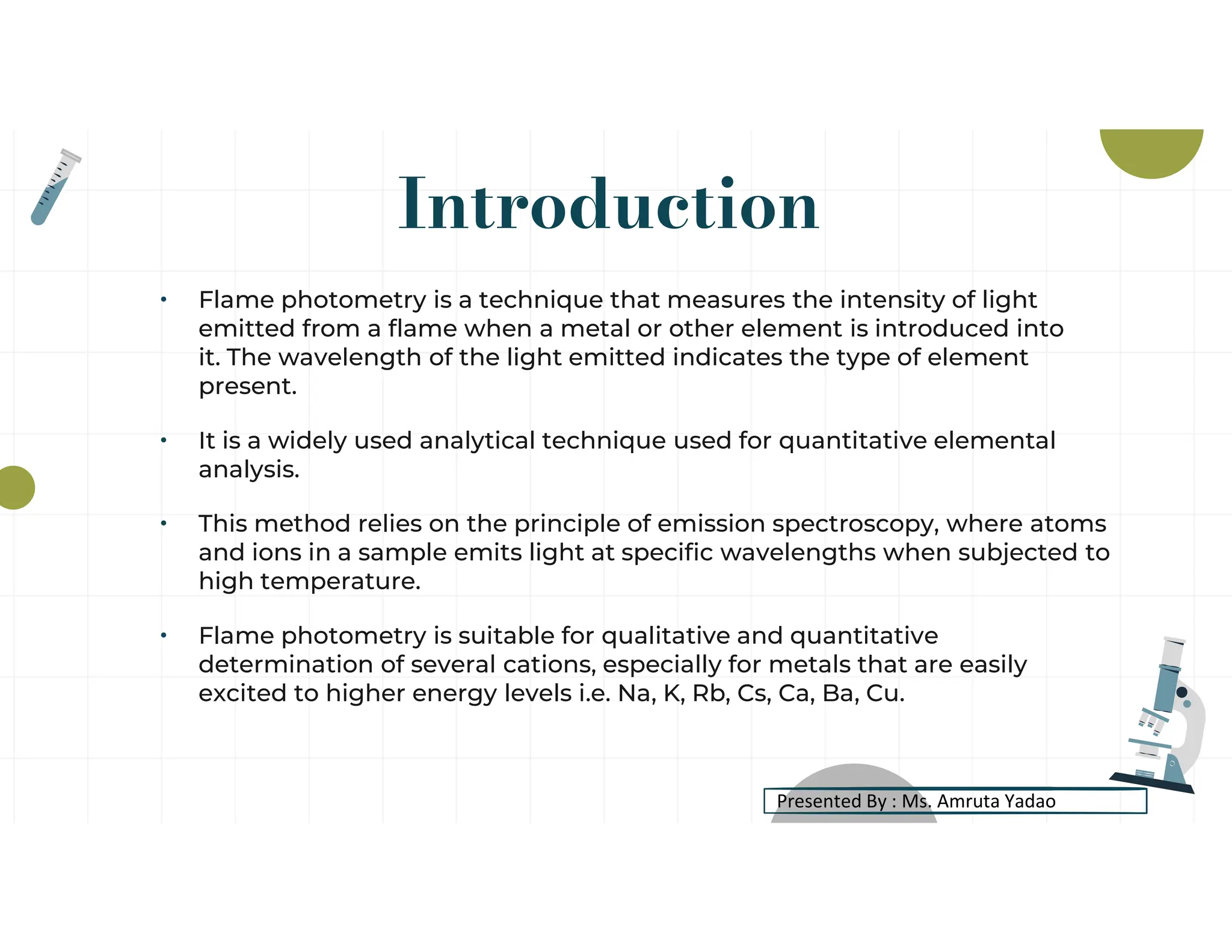 Introduction
• Flame photometry is a technique that measures the intensity of light
emitted from a flame when a metal or other element is introduced into
it. The wavelength of the light emitted indicates the type of element
present.
• It is a widely used analytical technique used for quantitative elemental
analysis.
• This method relies on the principle of emission spectroscopy, where atoms
and ions in a sample emits light at specific wavelengths when subjected to
high temperature.
• Flame photometry is suitable for qualitative and quantitative
determination of several cations, especially for metals that are easily
excited to higher energy levels i.e. Na, K, Rb, Cs, Ca, Ba, Cu.
Presented By : Ms. Amruta Yadao
 
