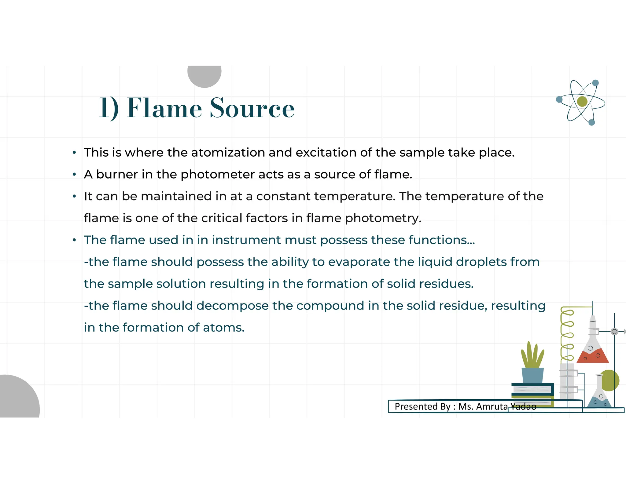 1) Flame Source
• This is where the atomization and excitation of the sample take place.
• A burner in the photometer acts as a source of flame.
• It can be maintained in at a constant temperature. The temperature of the
flame is one of the critical factors in flame photometry.
• The flame used in in instrument must possess these functions...
-the flame should possess the ability to evaporate the liquid droplets from
the sample solution resulting in the formation of solid residues.
-the flame should decompose the compound in the solid residue, resulting
in the formation of atoms.
Presented By : Ms. Amruta Yadao
 