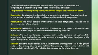 The oxidants in flame photometer are mainly air, oxygen or nitrous oxide. The
temperature of the flame depends on the ratio of fuel and oxidant.
The processes occurring during flame photometer analysis are summarized below:
Desolvation: Desolvation involves drying a sample in a solution. The metal particles
in the solvent are dehydrated by the flame and thus solvent is evaporated.
Vaporization: The metal particles in the sample are also dehydrated. This also led to
the evaporation of the solvent.
Atomization: Atomization is the separation of all atoms in a chemical substance. The
metal ions in the sample are reduced to metal atoms by the flame.
Excitation: The electrostatic force of attraction between the electrons and nucleus of the
atom helps them to absorb a particular amount of energy. The atoms then jump to the
higher energy state when excited.
Emission: Since the higher energy state is unstable the atoms jump back to the ground
state or low energy state to gain stability. This jumping of atoms emits radiation with
characteristic wavelength. The radiation is measured by the photo detector.
 