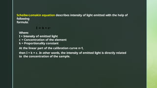 Scheibe-Lomakin equation describes intensity of light emitted with the help of
following
formula:
I = k × cn
Where:
I = Intensity of emitted light
c = Concentration of the element
k = Proportionality constant
At the linear part of the calibration curve n~1,
then I = k × c. In other words, the intensity of emitted light is directly related
to the concentration of the sample.
 
