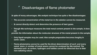 z
Disadvantages of flame photometer
In spite of many advantages, this analysis technique has quite a few disadvantages:
• The accurate concentration of the metal ion in the solution cannot be measured.
• It cannot directly detect and determine the presence of inert gases.
• Though this technique measures the total metal content present in the sample, it does
not
provide the information about the molecular structure of the metal present in the sample.
• Only liquid samples may be used. Also sample preparation becomes lengthy in
some cases.
• Flame photometry cannot be used for the direct determination of each and every
metal atom. A number of metal atoms cannot be analysed by this method. The
elements such as carbon, hydrogen and halides cannot be detected due to their
non-radiating nature.
 