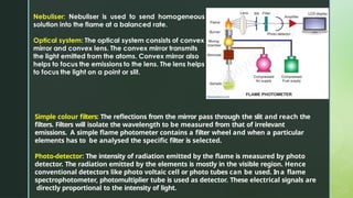 Simple colour filters: The reflections from the mirror pass through the slit and reach the
filters. Filters will isolate the wavelength to be measured from that of irrelevant
emissions. A simple flame photometer contains a filter wheel and when a particular
elements has to be analysed the specific filter is selected.
Photo-detector: The intensity of radiation emitted by the flame is measured by photo
detector. The radiation emitted by the elements is mostly in the visible region. Hence
conventional detectors like photo voltaic cell or photo tubes can be used. Ina flame
spectrophotometer, photomultiplier tube is used as detector. These electrical signals are
directly proportional to the intensity of light.
 