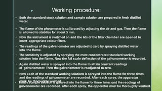 z Working procedure:
• Both the standard stock solution and sample solution are prepared in fresh distilled
water.
• The flame of the photometer is calibrated by adjusting the air and gas. Then the flame
is allowed to stabilize for about 5 min.
• Now the instrument is switched on and the lids of the filter chamber are opened to
insert appropriate colour filters.
• The readings of the galvanometer are adjusted to zero by spraying distilled water
into the flame.
• The sensitivity is adjusted by spraying the most concentrated standard working
solution into the flame. Now the full scale deflection of the galvanometer is recorded.
• Again distilled water is sprayed into the flame to attain constant readings
of galvanometer. Then the galvanometer is readjusted to zero.
• Now each of the standard working solutions is sprayed into the flame for three times
and the readings of galvanometer are recorded. After each spray, the apparatus
must be thoroughly washed.
 