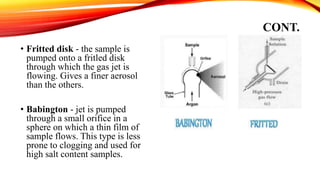 CONT.
• Fritted disk - the sample is
pumped onto a fritled disk
through which the gas jet is
flowing. Gives a finer aerosol
than the others.
• Babington - jet is pumped
through a small orifice in a
sphere on which a thin film of
sample flows. This type is less
prone to clogging and used for
high salt content samples.
 
