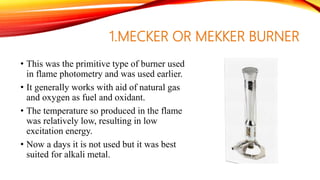 1.MECKER OR MEKKER BURNER
• This was the primitive type of burner used
in flame photometry and was used earlier.
• It generally works with aid of natural gas
and oxygen as fuel and oxidant.
• The temperature so produced in the flame
was relatively low, resulting in low
excitation energy.
• Now a days it is not used but it was best
suited for alkali metal.
 