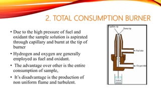 2. TOTAL CONSUMPTION BURNER
• Due to the high pressure of fuel and
oxidant the sample solution is aspirated
through capillary and burnt at the tip of
burner
• Hydrogen and oxygen are generally
employed as fuel and oxidant.
• The advantage over other is the entire
consumption of sample,
• It’s disadvantage is the production of
non uniform flame and turbulent.
 