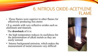6. NITROUS OXIDE-ACETYLENE
FLAME
• These flames were superior to other flames for
effectively producing free atoms
• E.g.-metals with very reflective oxides such as
aluminum and titanium.
The drawback of it is:
• the high temperature reduces its usefulness for
the determination of alkali metals as they are
easily ionized
• Intense background emission, which makes the
measurement of metal emission very difficult
 