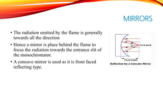 MIRRORS
• The radiation emitted by the flame is generally
towards all the direction
• Hence a mirror is place behind the flame to
focus the radiation towards the entrance slit of
the monochromator.
• A concave mirror is used as it is front faced
reflecting type.
 