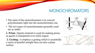 MONOCHROMATORS
• The main of the monochromator is to convert
polychromatic light into the monochromatic one
• The two types of monochromator generally used
are as under:
1. Prism : Quartz material is used for making prism,
as quartz is transparent over entire region
2. Grating : it employs a grating which is essentially
a series of parallel straight lines cut into a plane
surface
 