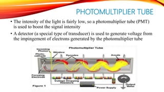 PHOTOMULTIPLIER TUBE
• The intensity of the light is fairly low, so a photomultiplier tube (PMT)
is used to boost the signal intensity
• A detector (a special type of transducer) is used to generate voltage from
the impingement of electrons generated by the photomultiplier tube
 