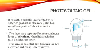 PHOTOVOLTAIC CELL
• It has a thin metallic layer coated with
silver or gold act as electrode , also has
metal base plate which act as another
electrode.
• Two layers are separated by semiconductor
layer of selenium, when light radiation
falls on selenium layer.
• This creates potential diff. between the two
electrode and cause flow of current.
 