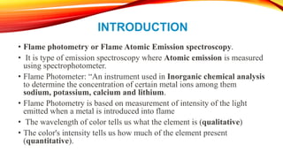 INTRODUCTION
• Flame photometry or Flame Atomic Emission spectroscopy.
• It is type of emission spectroscopy where Atomic emission is measured
using spectrophotometer.
• Flame Photometer: “An instrument used in Inorganic chemical analysis
to determine the concentration of certain metal ions among them
sodium, potassium, calcium and lithium.
• Flame Photometry is based on measurement of intensity of the light
emitted when a metal is introduced into flame
• The wavelength of color tells us what the element is (qualitative)
• The color's intensity tells us how much of the element present
(quantitative).
 