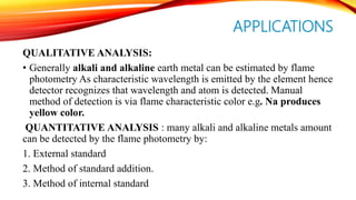 APPLICATIONS
QUALITATIVE ANALYSIS:
• Generally alkali and alkaline earth metal can be estimated by flame
photometry As characteristic wavelength is emitted by the element hence
detector recognizes that wavelength and atom is detected. Manual
method of detection is via flame characteristic color e.g. Na produces
yellow color.
QUANTITATIVE ANALYSIS : many alkali and alkaline metals amount
can be detected by the flame photometry by:
1. External standard
2. Method of standard addition.
3. Method of internal standard
 