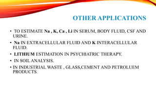 OTHER APPLICATIONS
• TO ESTIMATE Na , K, Ca , Li IN SERUM, BODY FLUID, CSF AND
URINE.
• Na IN EXTRACELLULAR FLUID AND K INTERACELLULAR
FLUID.
• LITHIUM ESTIMATION IN PSYCHIATRIC THERAPY.
• IN SOIL ANALYSIS.
• IN INDUSTRIAL WASTE , GLASS,CEMENT AND PETROLUEM
PRODUCTS.
 