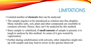 LIMITATIONS
• Limited number of elements that can be analyzed.
• The sample requires to be introduced as solution into fine droplets.
Many metallic salts, soil, plant and other compounds are insoluble in
common solvents. Hence, they can’t be analyzed by this method.
• Since sample is volatilized, if small amount of sample is present, it is
tough to analyze by this method. As some of it gets wasted by
vaporization.
• Further during solubilisation with solvents, other impurities might mix
up with sample and may lead to errors in the spectra observed
 