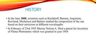 HISTORY
• In the later 1800, scientists such as Kirchhoff, Bunsen, Angstrom,
Rowland, Michelson and Balmer studied the composition of the sun
based on their emissions at different wavelengths
• In February of 23rd 1955 Murray Nelson A. filed a patent for invention
of Flame Photometry which was granted in year 1958
 