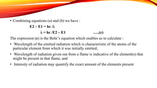 • Combining equations (a) and (b) we have :
E2 – E1 = hc /λ
λ = hc /E2 – E1 …..(c)
The expression (c) is the Bohr’s equation which enables us to calculate :
• Wavelength of the emitted radiation which is characteristic of the atoms of the
particular element from which it was initially emitted,
• Wavelength of radiation given out from a flame is indicative of the element(s) that
might be present in that flame, and
• Intensity of radiation may quantify the exact amount of the elements present
 