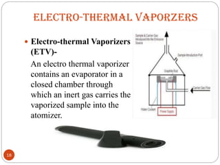 ELECTRO-THERMAL VAPORZERS
 Electro-thermal Vaporizers
(ETV)-
An electro thermal vaporizer
contains an evaporator in a
closed chamber through
which an inert gas carries the
vaporized sample into the
atomizer.
18
 