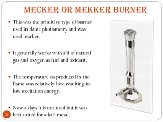 MECKER OR MEKKER BURNER
 This was the primitive type of burner
used in flame photometry and was
used earlier.
 It generally works with aid of natural
gas and oxygen as fuel and oxidant.
 The temperature so produced in the
flame was relatively low, resulting in
low excitation energy.
 Now a days it is not used but it was
best suited for alkali metal.
21
 