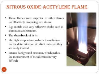 NITROUS OXIDE-ACETYLENE FLAME
• These flames were superior to other flames
for effectively producing free atoms
• E.g.-metals with very reflective oxides such as
aluminum and titanium.
 The drawback of it is:
• the high temperature reduces its usefulness
for the determination of alkali metals as they
are easily ionized
• Intense background emission, which makes
the measurement of metal emission very
difficult
25
 