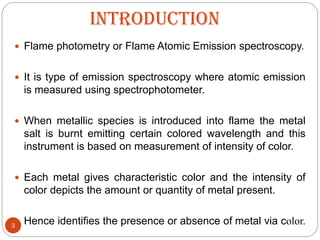 INTRODUCTION
3
 Flame photometry or Flame Atomic Emission spectroscopy.
 It is type of emission spectroscopy where atomic emission
is measured using spectrophotometer.
 When metallic species is introduced into flame the metal
salt is burnt emitting certain colored wavelength and this
instrument is based on measurement of intensity of color.
 Each metal gives characteristic color and the intensity of
color depicts the amount or quantity of metal present.
 Hence identifies the presence or absence of metal via color.
 