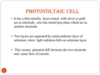 PHOTOVOLTAIC CELL
 It has a thin metallic layer coated with silver or gold
act as electrode , also has metal base plate which act as
another electrode.
 Two layers are separated by semiconductor layer of
selenium, when light radiation falls on selenium layer.
 This creates potential diff. between the two electrode
and cause flow of current.
33
 