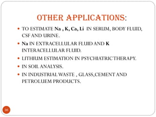 OTHER APPLICATIONS:
 TO ESTIMATE Na , K, Ca, Li IN SERUM, BODY FLUID,
CSFAND URINE.
 Na IN EXTRACELLULAR FLUIDAND K
INTERACELLULAR FLUID.
 LITHIUM ESTIMATION IN PSYCHIATRICTHERAPY.
 IN SOIL ANALYSIS.
 IN INDUSTRIALWASTE , GLASS,CEMENTAND
PETROLUEM PRODUCTS.
36
 