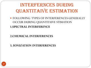 INTERFERNCES DURING
QUANTITAIVE ESTIMATION
 FOLLOWING TYPES OF INTERFERENCES GENERALLY
OCCUR DURING QUANTITAIVE STIMATION
1.SPECTRAL INTERFERENCE
2.CHEMICAL INTERFERENCES
3. IONIZATION INTERFERENCES
37
 