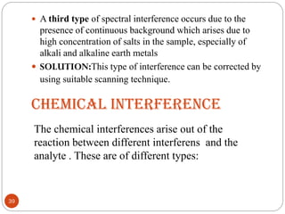 CHEMICAL INTERFERENCE
 A third type of spectral interference occurs due to the
presence of continuous background which arises due to
high concentration of salts in the sample, especially of
alkali and alkaline earth metals
 SOLUTION:This type of interference can be corrected by
using suitable scanning technique.
39
The chemical interferences arise out of the
reaction between different interferens and the
analyte . These are of different types:
 
