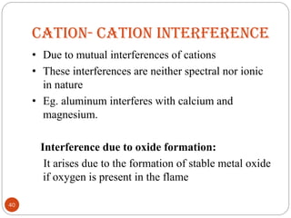 CATION- CATION INTERFERENCE
• Due to mutual interferences of cations
• These interferences are neither spectral nor ionic
in nature
• Eg. aluminum interferes with calcium and
magnesium.
Interference due to oxide formation:
It arises due to the formation of stable metal oxide
if oxygen is present in the flame
40
 