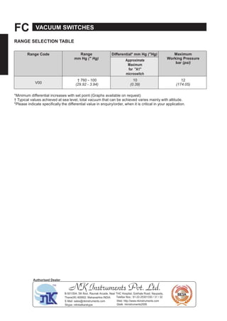 FC VACUUM SWITCHES
RANGE SELECTION TABLE
Range Code Range
mm Hg (" Hg)
Diﬀerential* mm Hg ("Hg) Maximum
Working Pressure
bar (psi)
Approximate
Maximum
for "A1"
microswitch
V00
† 760 - 100
(29.92 - 3.94)
10
(0.39)
12
(174.05)
*Minimum differential increases with set point (Graphs available on request)
† Typical values achieved at sea level, total vacuum that can be achieved varies mainly with altitude.
*Please indicate specifically the differential value in enquiry/order, when it is critical in your application.
NK Instruments Pvt. Ltd.B-501/504, 5th ﬂoor, Raunak Arcade, Near THC Hospital, Gokhale Road, Naupada,
Thane(W) 400602. Maharashtra INDIA Telefax Nos.: 91-22-25301330 / 31 / 32
E-Mail: sales@nkinstruments.com Web: http://www.nkinstruments.com
Skype: nitinkelkarskype Gtalk: nkinstruments2006
Authorised Dealer
 