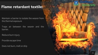 Flame retardant textile:
Maintain a barrier to isolate the wearer from
the thermal exposure
Traps air between the wearer and the
barrier.
Reduce burn injury
Provide escape time
Does not burn, melt or drip
11
 