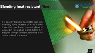It is done by blending flammable fiber with
inherently flame resistant or manufactured
fibers that has flame resistant chemical
included in the solution or melt before they
are spun through spinneret rendering a fire
resistant chemical structure.
16
Blending heat resistant fiber:
 