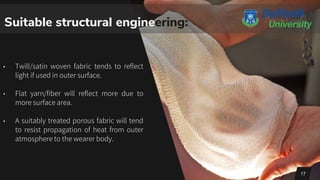 • Twill/satin woven fabric tends to reflect
light if used in outer surface.
• Flat yarn/fiber will reflect more due to
more surface area.
• A suitably treated porous fabric will tend
to resist propagation of heat from outer
atmosphere to the wearer body.
17
Suitable structural engineering:
 