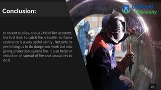In recent studies, about 24% of fire accident,
the first item to catch fire is textile. So flame
resistance is a very useful ability . Not only its
permitting us to do dangerous work but also
giving protection against fire. It also helps in
reduction of spread of fire and causalities to
do it
24
Conclusion:
 