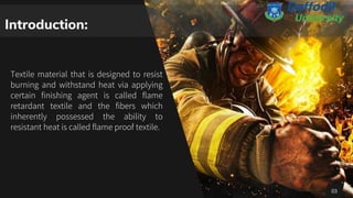 Introduction:
Textile material that is designed to resist
burning and withstand heat via applying
certain finishing agent is called flame
retardant textile and the fibers which
inherently possessed the ability to
resistant heat is called flame proof textile.
03
 