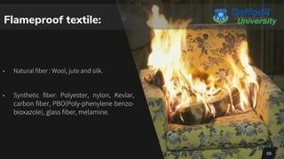 Flameproof textile:
• Natural fiber : Wool, jute and silk.
• Synthetic fiber: Polyester, nylon, Kevlar,
carbon fiber, PBO(Poly-phenylene benzo-
bioxazole), glass fiber, melamine.
09
 
