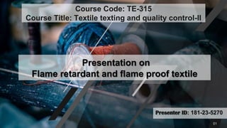 Presenter ID: 181-23-5270
Presentation on
Flame retardant and flame proof textile
Course Code: TE-315
Course Title: Textile texting and quality control-II
01
 