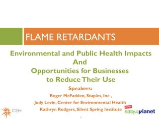 Environmental and Public Health Impacts
And
Opportunities for Businesses
to ReduceTheir Use
Speakers:
Roger McFadden, Staples, Inc ,
Judy Levin, Center for Environmental Health
Kathryn Rodgers, Silent Spring Institute
.
FLAME RETARDANTS
 